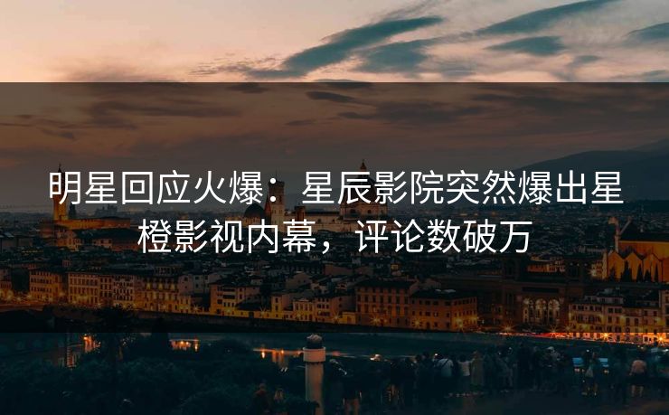 明星回应火爆：星辰影院突然爆出星橙影视内幕，评论数破万