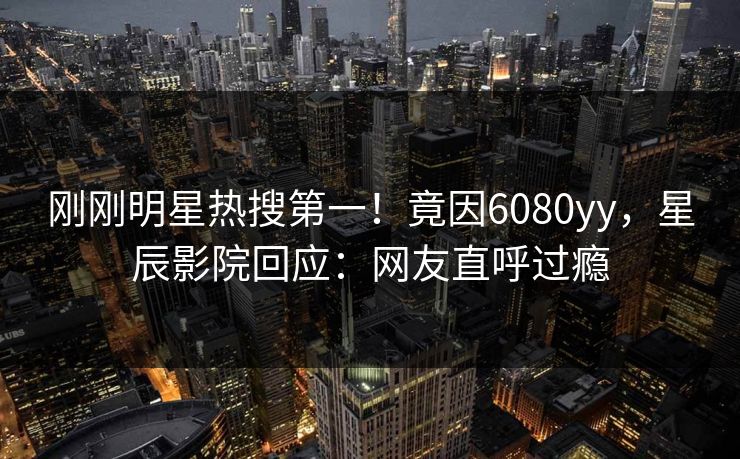 刚刚明星热搜第一！竟因6080yy，星辰影院回应：网友直呼过瘾