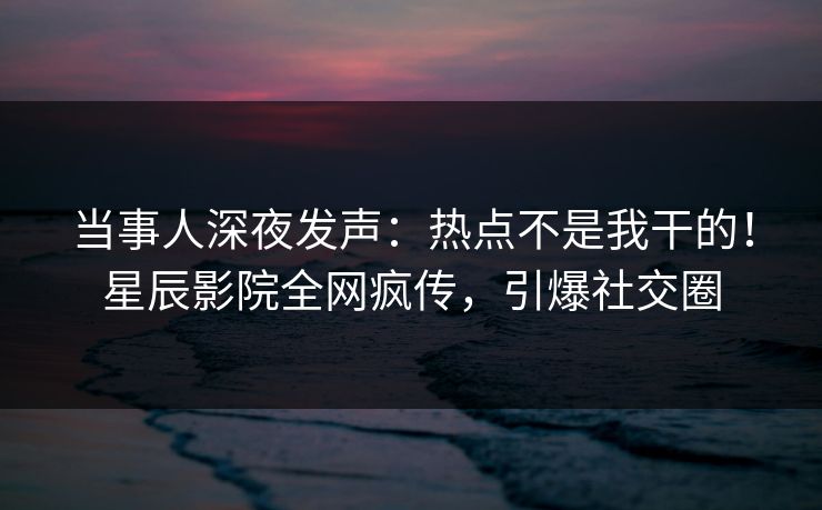 当事人深夜发声：热点不是我干的！星辰影院全网疯传，引爆社交圈