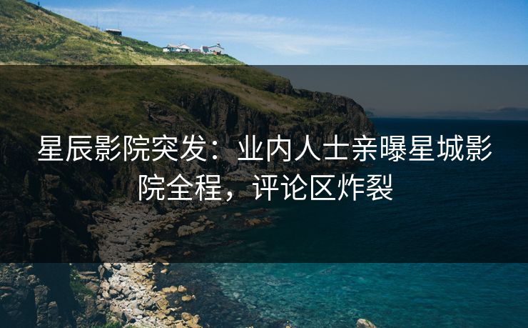 星辰影院突发：业内人士亲曝星城影院全程，评论区炸裂