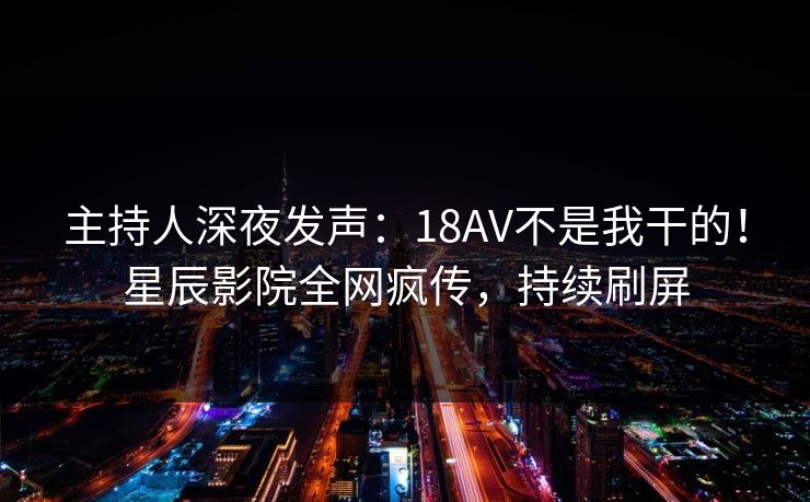 主持人深夜发声：18AV不是我干的！星辰影院全网疯传，持续刷屏