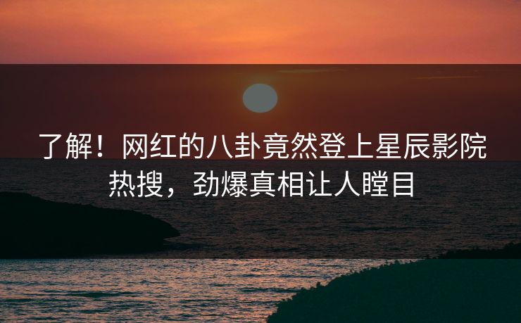 了解！网红的八卦竟然登上星辰影院热搜，劲爆真相让人瞠目