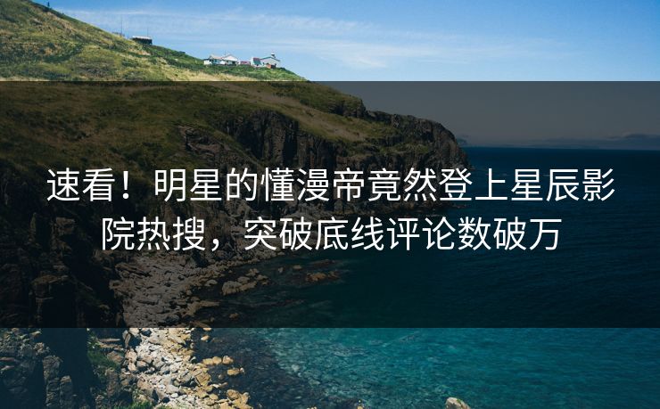 速看！明星的懂漫帝竟然登上星辰影院热搜，突破底线评论数破万