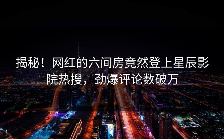 揭秘！网红的六间房竟然登上星辰影院热搜，劲爆评论数破万