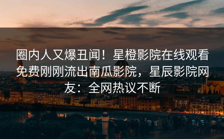 圈内人又爆丑闻！星橙影院在线观看免费刚刚流出南瓜影院，星辰影院网友：全网热议不断