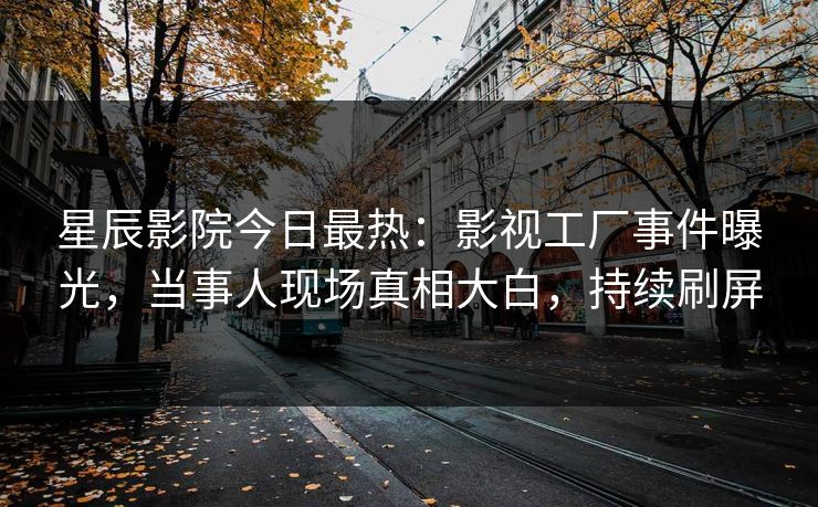 星辰影院今日最热：影视工厂事件曝光，当事人现场真相大白，持续刷屏