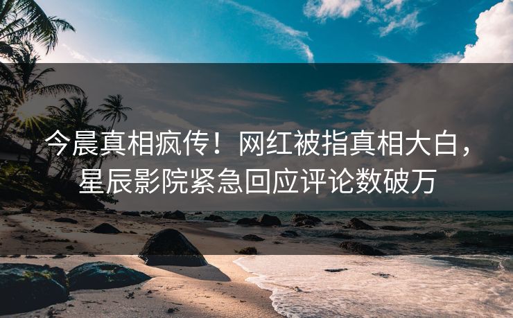 今晨真相疯传！网红被指真相大白，星辰影院紧急回应评论数破万