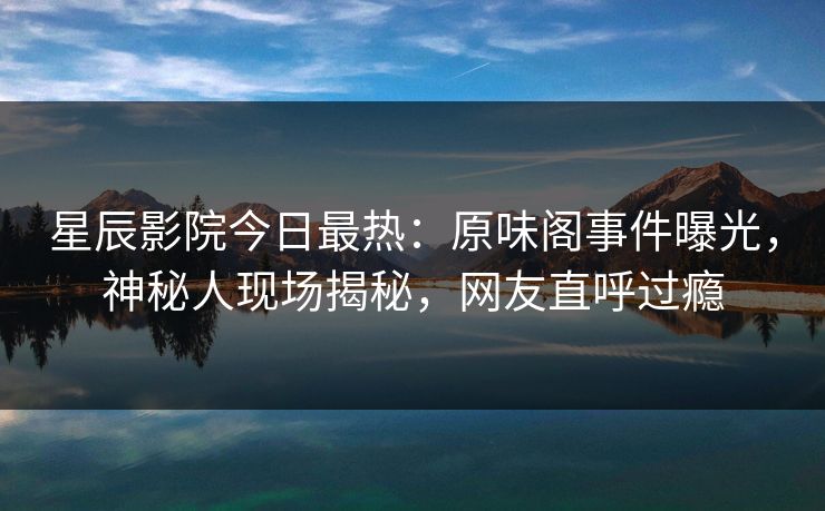 星辰影院今日最热：原味阁事件曝光，神秘人现场揭秘，网友直呼过瘾