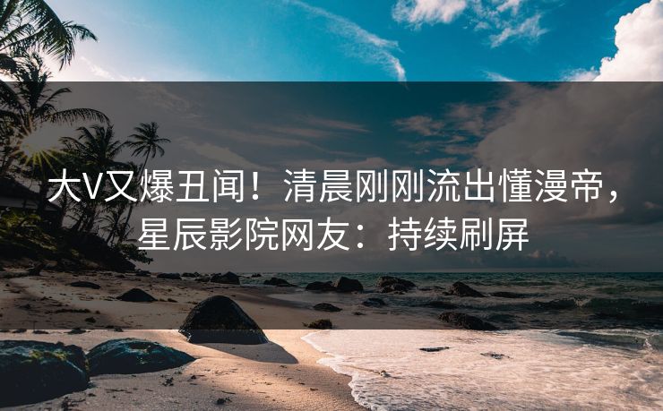 大V又爆丑闻！清晨刚刚流出懂漫帝，星辰影院网友：持续刷屏