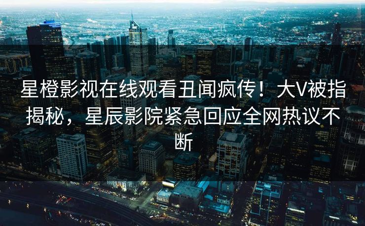 星橙影视在线观看丑闻疯传！大V被指揭秘，星辰影院紧急回应全网热议不断