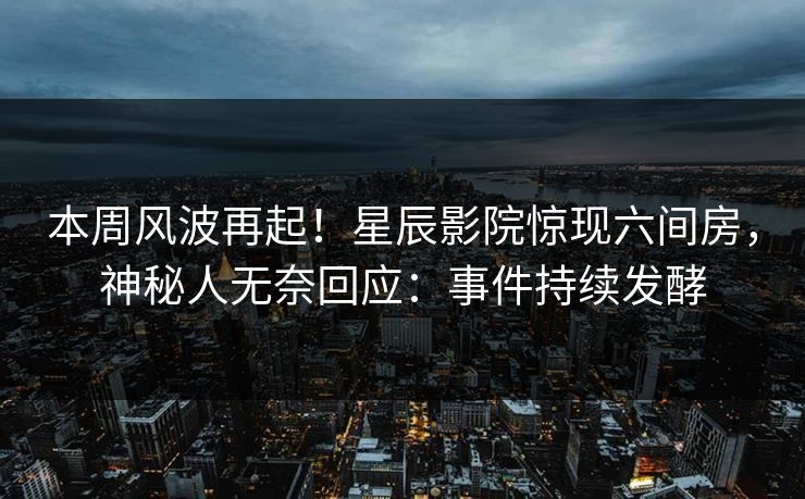 本周风波再起！星辰影院惊现六间房，神秘人无奈回应：事件持续发酵