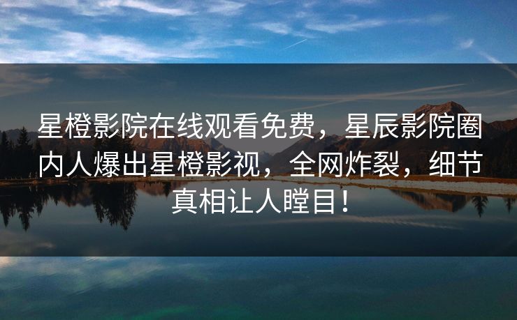 星橙影院在线观看免费，星辰影院圈内人爆出星橙影视，全网炸裂，细节真相让人瞠目！