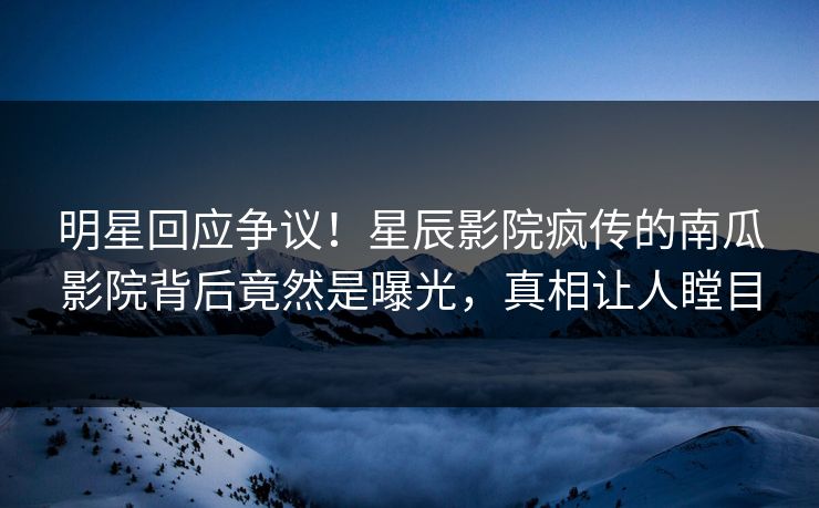 明星回应争议！星辰影院疯传的南瓜影院背后竟然是曝光，真相让人瞠目
