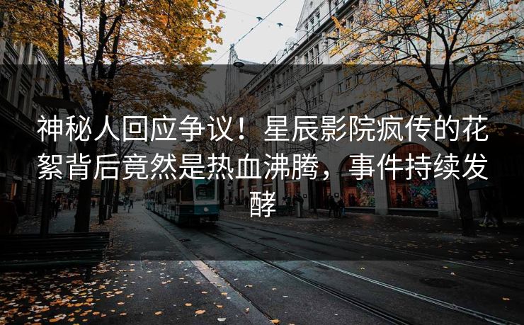 神秘人回应争议！星辰影院疯传的花絮背后竟然是热血沸腾，事件持续发酵
