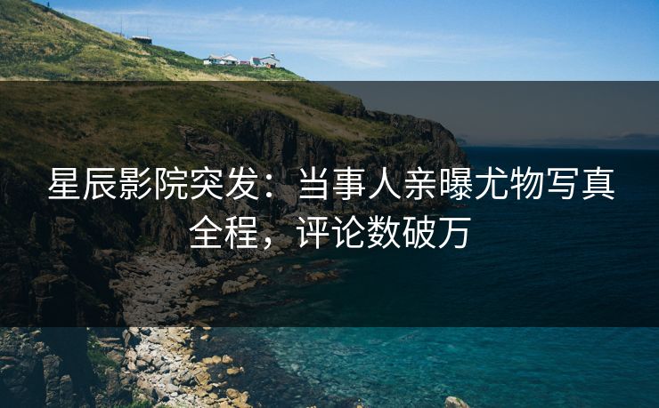 星辰影院突发：当事人亲曝尤物写真全程，评论数破万