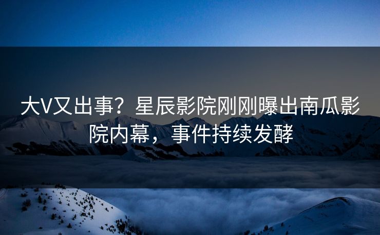 大V又出事？星辰影院刚刚曝出南瓜影院内幕，事件持续发酵