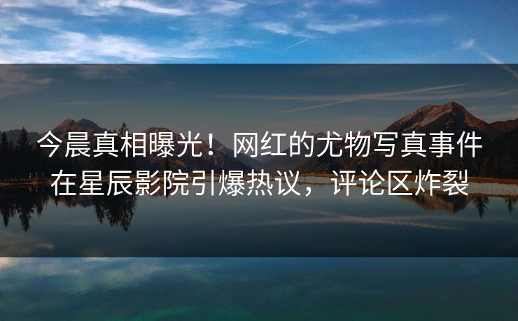 今晨真相曝光！网红的尤物写真事件在星辰影院引爆热议，评论区炸裂