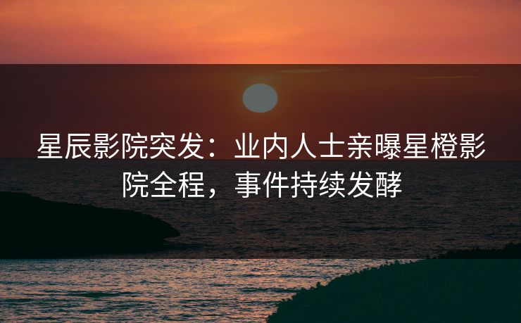 星辰影院突发：业内人士亲曝星橙影院全程，事件持续发酵