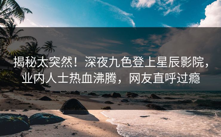 揭秘太突然!深夜九色登上星辰影院,业内人士热血沸腾,网友直呼过瘾