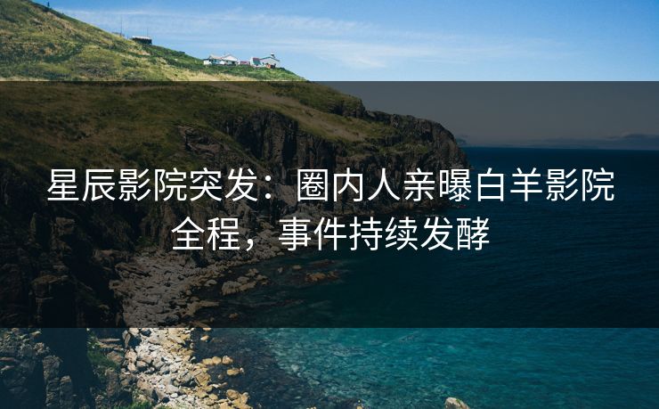 星辰影院突发：圈内人亲曝白羊影院全程，事件持续发酵