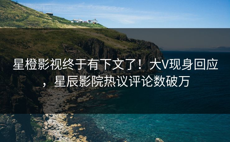 星橙影视终于有下文了！大V现身回应，星辰影院热议评论数破万