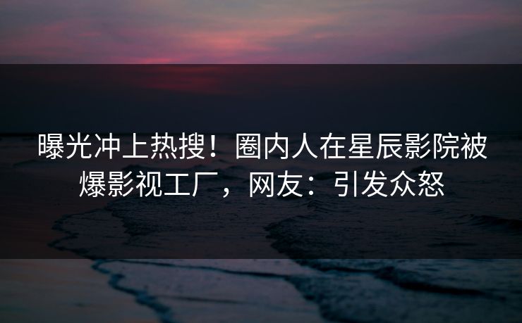 曝光冲上热搜！圈内人在星辰影院被爆影视工厂，网友：引发众怒