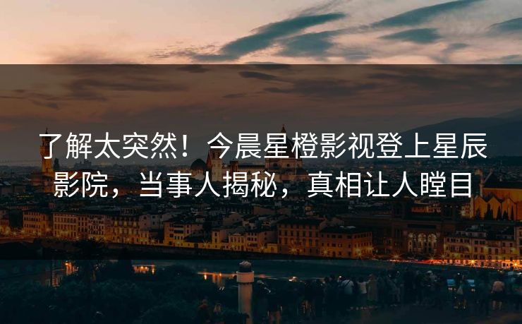 了解太突然！今晨星橙影视登上星辰影院，当事人揭秘，真相让人瞠目