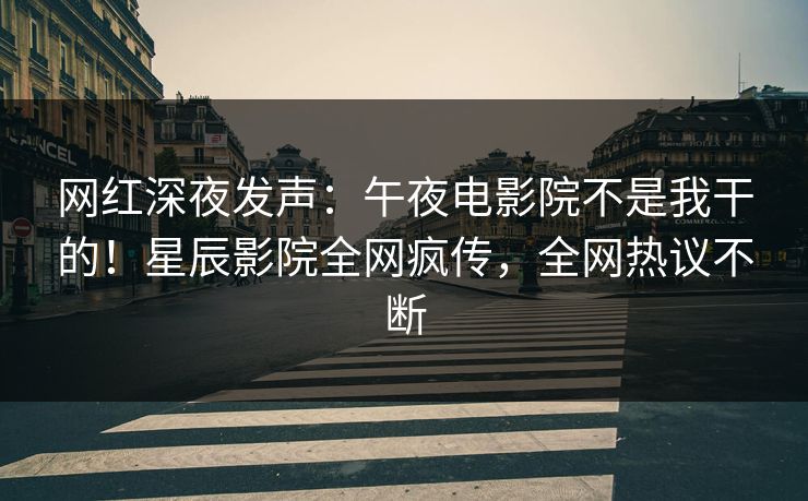 网红深夜发声：午夜电影院不是我干的！星辰影院全网疯传，全网热议不断