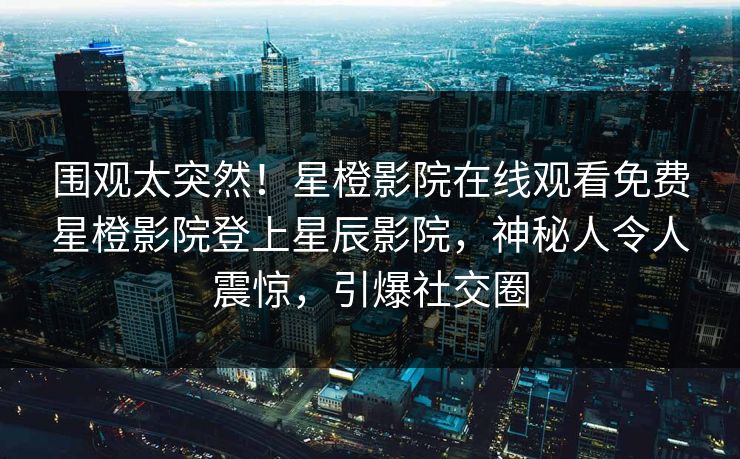 围观太突然！星橙影院在线观看免费星橙影院登上星辰影院，神秘人令人震惊，引爆社交圈