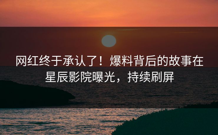 网红终于承认了！爆料背后的故事在星辰影院曝光，持续刷屏