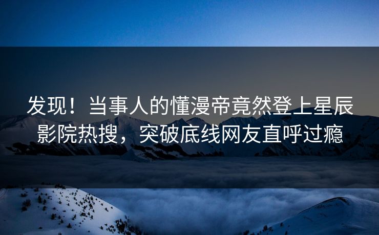 发现！当事人的懂漫帝竟然登上星辰影院热搜，突破底线网友直呼过瘾