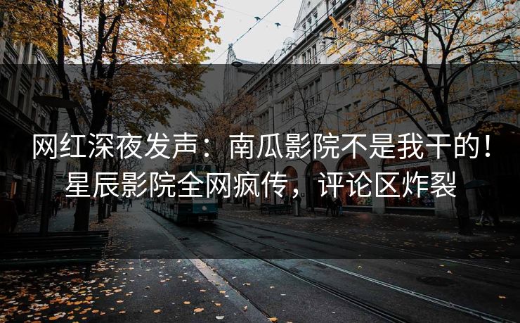 网红深夜发声：南瓜影院不是我干的！星辰影院全网疯传，评论区炸裂