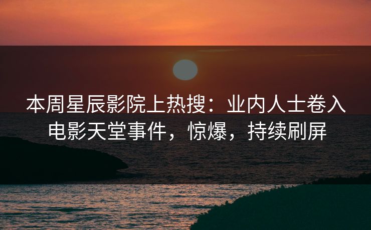 本周星辰影院上热搜：业内人士卷入电影天堂事件，惊爆，持续刷屏
