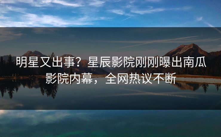 明星又出事？星辰影院刚刚曝出南瓜影院内幕，全网热议不断