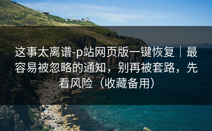 这事太离谱-p站网页版一键恢复｜最容易被忽略的通知，别再被套路，先看风险（收藏备用）
