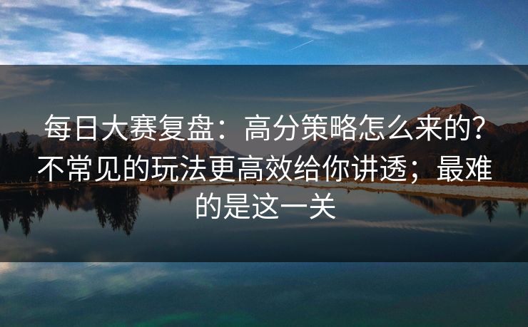 每日大赛复盘：高分策略怎么来的？不常见的玩法更高效给你讲透；最难的是这一关