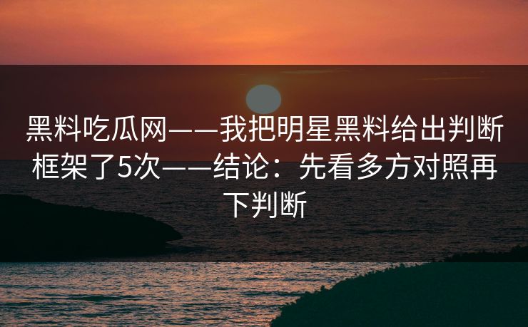 黑料吃瓜网——我把明星黑料给出判断框架了5次——结论：先看多方对照再下判断