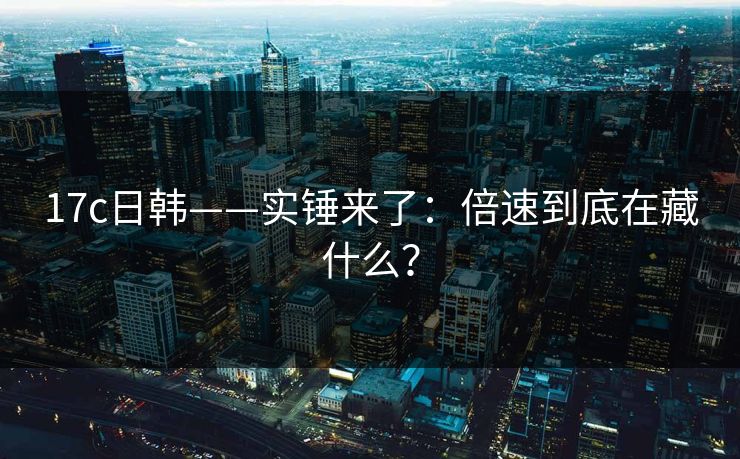 17c日韩——实锤来了：倍速到底在藏什么？
