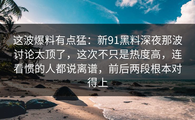 这波爆料有点猛:新91黑料深夜那波讨论太顶了,这次不只是热度高,连看惯的人都说离谱,前后两段根本对得上 这波爆料有点猛:新91黑料深夜那波讨论太顶了,这次不只是热度高,连看惯的人都说离谱,前后两段根本对得上