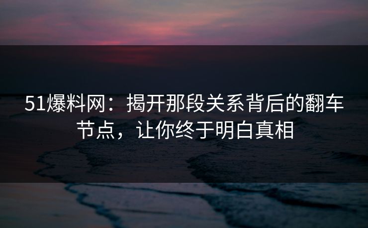 51爆料网：揭开那段关系背后的翻车节点，让你终于明白真相