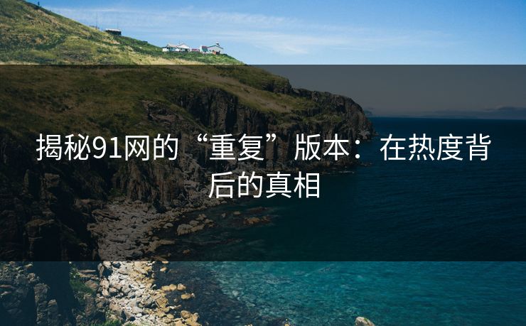 揭秘91网的“重复”版本:在热度背后的真相 揭秘91网的“重复”版本:在热度背后的真相
