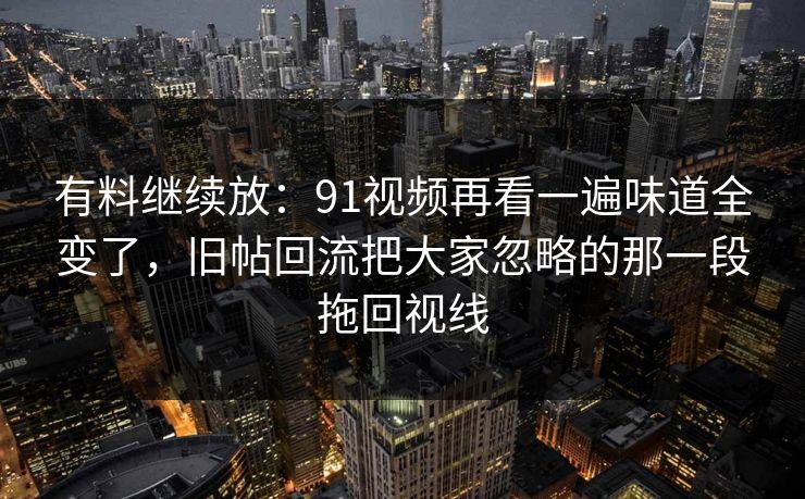 有料继续放:91视频再看一遍味道全变了,旧帖回流把大家忽略的那一段拖回视线 有料继续放:91视频再看一遍味道全变了,旧帖回流把大家忽略的那一段拖回视线